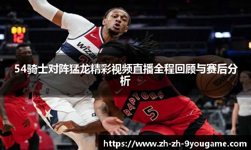 54骑士对阵猛龙精彩视频直播全程回顾与赛后分析